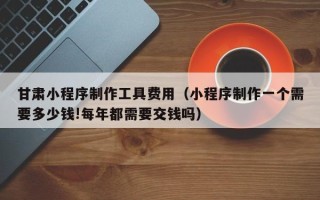 双鸭山甘肃小程序制作工具费用（小程序制作一个需要多少钱!每年都需要交钱吗）
