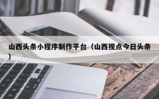 双鸭山山西头条小程序制作平台（山西视点今日头条）
